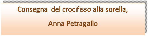 Casella di testo: Consegna  del crocifisso alla sorella,
Anna Petragallo
