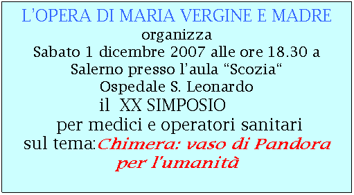 Casella di testo: L’OPERA DI MARIA VERGINE E MADRE
organizza
Sabato 1 dicembre 2007 alle ore 18.30 a Salerno presso l’aula “Scozia“
Ospedale S. Leonardo
il XX SIMPOSIO
per medici e operatori sanitari
sul tema:Chimera: vaso di Pandora per l’umanità