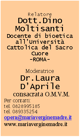 Casella di testo: Relatore Dott.Dino Moltisanti
Docente di bioetica all’Università Cattolica del Sacro Cuore
-ROMA-
Moderatrice
Dr.Laura D’Aprile
consacrata O.M.V.M.
Per contatti:
tel. 0828995185
tel. 089335254
opera@mariaverginemadre.it
www.mariaverginemadre.it
