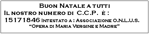 Casella di testo: Buon Natale a tutti
Il nostro numero di  C.C.P.   :
15171846 Intestato a : Associazione O.N.L.U.S.
Opera di Maria Vergine e Madre
