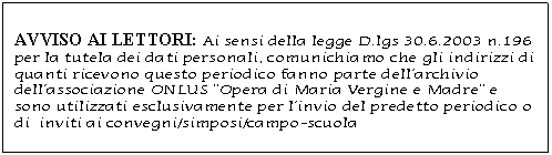 Casella di testo: AVVISO AI LETTORI: Ai sensi della legge D.lgs 30.6.2003 n.196 per la tutela dei dati personali, comunichiamo che gli indirizzi di quanti ricevono questo periodico fanno parte dellarchivio dellassociazione ONLUS Opera di Maria Vergine e Madre e sono utilizzati esclusivamente per linvio del predetto periodico o di  inviti ai convegni/simposi/campo-scuola 

